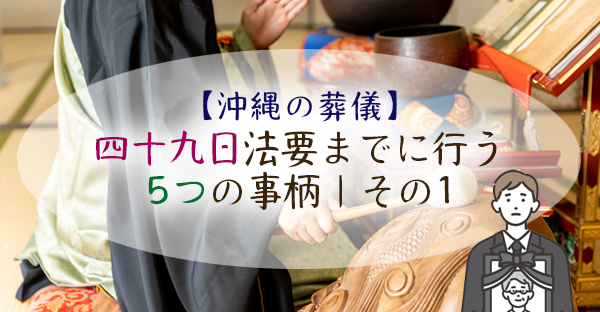 【沖縄の葬儀】喪主が葬儀後、四十九日法要までに行う5つの事柄｜その1